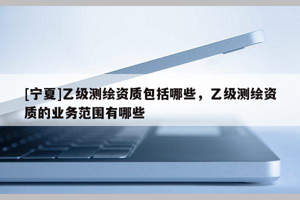 [寧夏]乙級測繪資質(zhì)包括哪些，乙級測繪資質(zhì)的業(yè)務范圍有哪些
