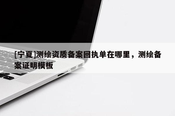 [寧夏]測繪資質備案回執(zhí)單在哪里，測繪備案證明模板