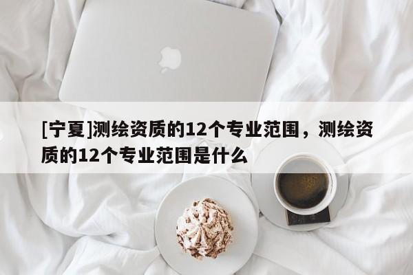 [寧夏]測繪資質(zhì)的12個專業(yè)范圍，測繪資質(zhì)的12個專業(yè)范圍是什么