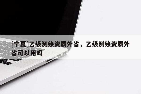 [寧夏]乙級(jí)測繪資質(zhì)外省，乙級(jí)測繪資質(zhì)外省可以用嗎