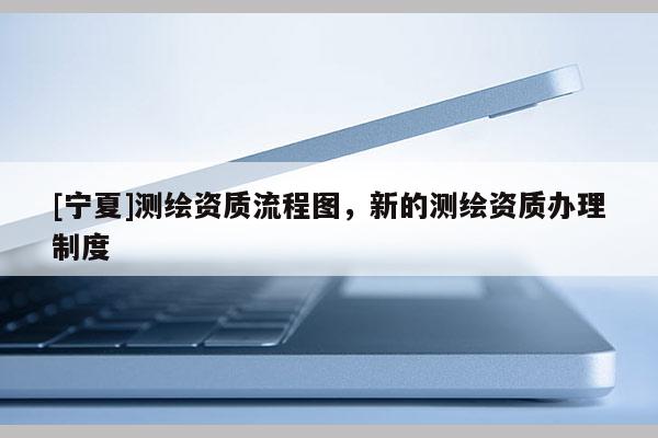 [寧夏]測繪資質(zhì)流程圖，新的測繪資質(zhì)辦理制度