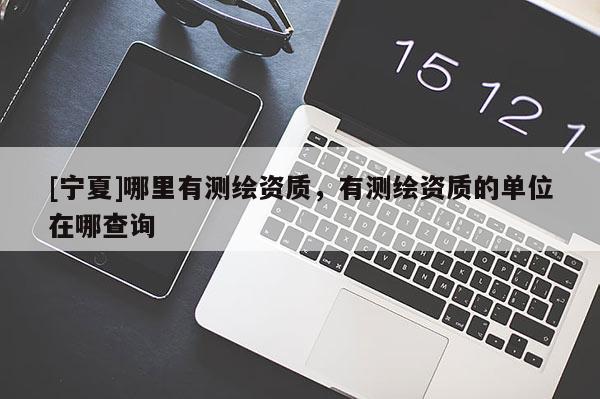 [寧夏]哪里有測繪資質(zhì)，有測繪資質(zhì)的單位在哪查詢