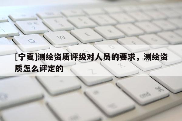[寧夏]測(cè)繪資質(zhì)評(píng)級(jí)對(duì)人員的要求，測(cè)繪資質(zhì)怎么評(píng)定的