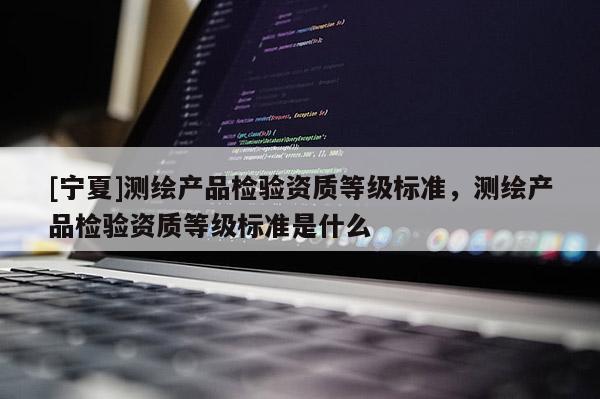 [寧夏]測繪產(chǎn)品檢驗資質(zhì)等級標(biāo)準，測繪產(chǎn)品檢驗資質(zhì)等級標(biāo)準是什么