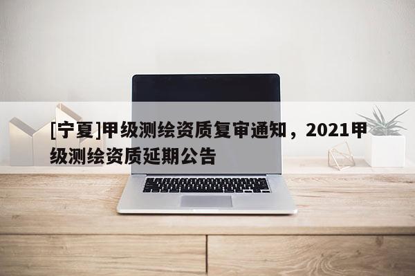 [寧夏]甲級測繪資質(zhì)復審通知，2021甲級測繪資質(zhì)延期公告