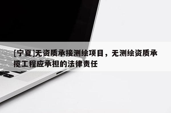 [寧夏]無資質(zhì)承接測繪項目，無測繪資質(zhì)承攬工程應(yīng)承擔(dān)的法律責(zé)任