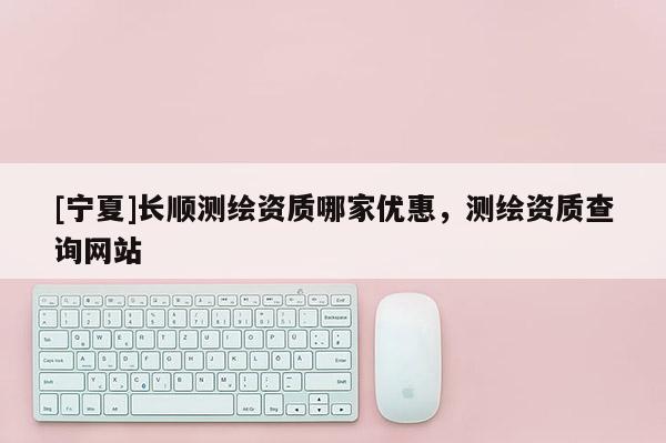 [寧夏]長(zhǎng)順測(cè)繪資質(zhì)哪家優(yōu)惠，測(cè)繪資質(zhì)查詢網(wǎng)站