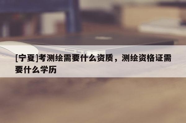 [寧夏]考測繪需要什么資質(zhì)，測繪資格證需要什么學(xué)歷