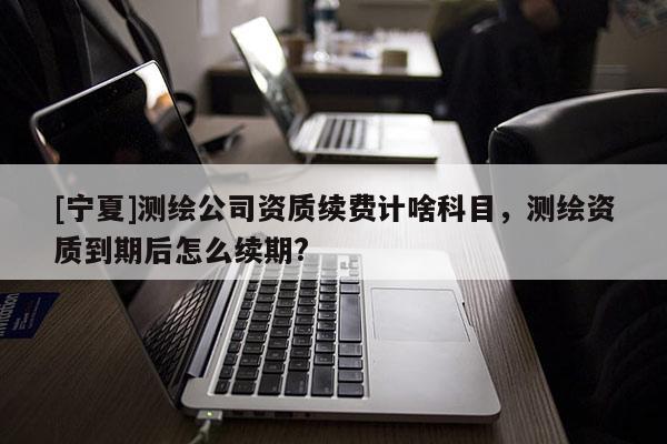 [寧夏]測繪公司資質(zhì)續(xù)費計啥科目，測繪資質(zhì)到期后怎么續(xù)期?