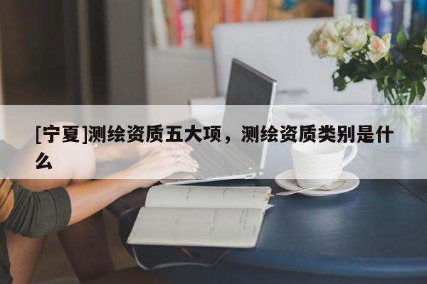 [寧夏]測(cè)繪資質(zhì)五大項(xiàng)，測(cè)繪資質(zhì)類別是什么
