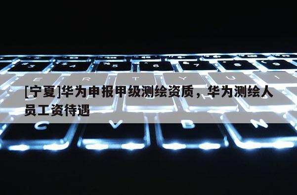 [寧夏]華為申報(bào)甲級(jí)測(cè)繪資質(zhì)，華為測(cè)繪人員工資待遇