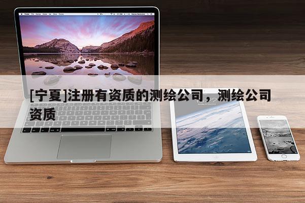 [寧夏]注冊有資質(zhì)的測繪公司，測繪公司 資質(zhì)