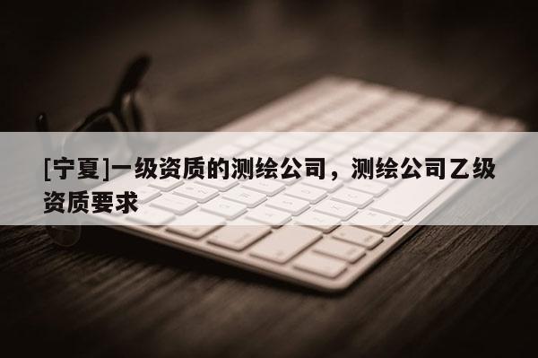 [寧夏]一級資質(zhì)的測繪公司，測繪公司乙級資質(zhì)要求