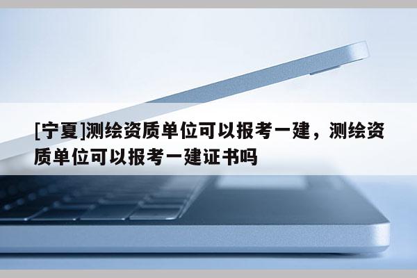 [寧夏]測(cè)繪資質(zhì)單位可以報(bào)考一建，測(cè)繪資質(zhì)單位可以報(bào)考一建證書嗎