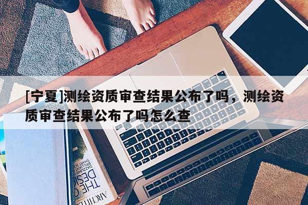 [寧夏]測繪資質審查結果公布了嗎，測繪資質審查結果公布了嗎怎么查