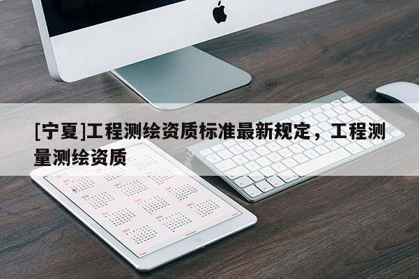 [寧夏]工程測(cè)繪資質(zhì)標(biāo)準(zhǔn)最新規(guī)定，工程測(cè)量測(cè)繪資質(zhì)