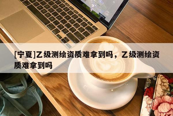 [寧夏]乙級(jí)測(cè)繪資質(zhì)難拿到嗎，乙級(jí)測(cè)繪資質(zhì)難拿到嗎