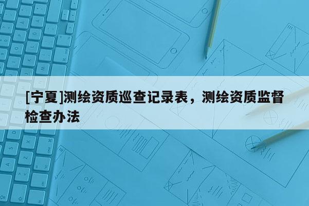 [寧夏]測繪資質(zhì)巡查記錄表，測繪資質(zhì)監(jiān)督檢查辦法