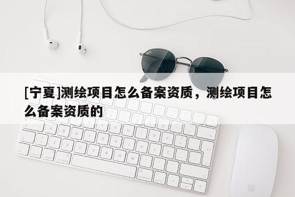 [寧夏]測(cè)繪項(xiàng)目怎么備案資質(zhì)，測(cè)繪項(xiàng)目怎么備案資質(zhì)的