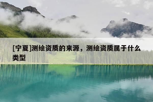 [寧夏]測繪資質(zhì)的來源，測繪資質(zhì)屬于什么類型