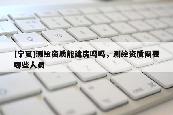 [寧夏]測(cè)繪資質(zhì)能建房嗎嗎，測(cè)繪資質(zhì)需要哪些人員