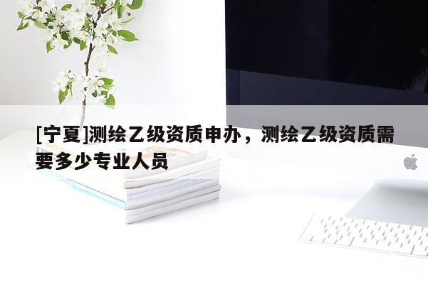 [寧夏]測(cè)繪乙級(jí)資質(zhì)申辦，測(cè)繪乙級(jí)資質(zhì)需要多少專業(yè)人員