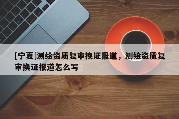 [寧夏]測繪資質復審換證報道，測繪資質復審換證報道怎么寫