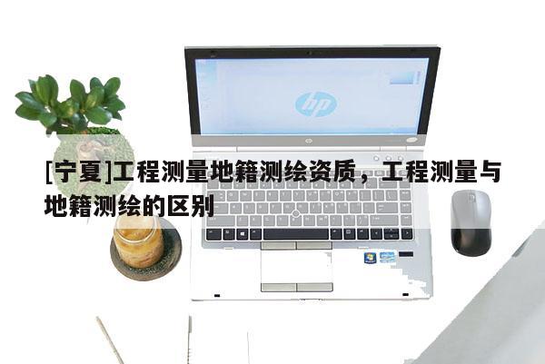 [寧夏]工程測(cè)量地籍測(cè)繪資質(zhì)，工程測(cè)量與地籍測(cè)繪的區(qū)別