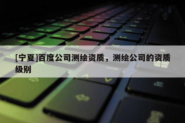 [寧夏]百度公司測繪資質，測繪公司的資質級別