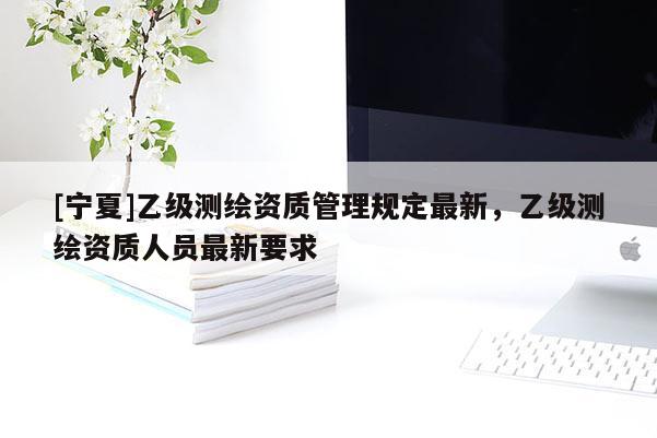 [寧夏]乙級(jí)測(cè)繪資質(zhì)管理規(guī)定最新，乙級(jí)測(cè)繪資質(zhì)人員最新要求