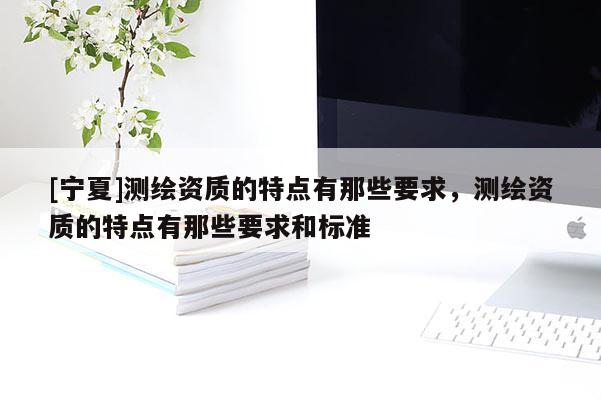 [寧夏]測繪資質(zhì)的特點有那些要求，測繪資質(zhì)的特點有那些要求和標(biāo)準(zhǔn)