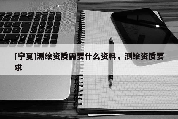 [寧夏]測(cè)繪資質(zhì)需要什么資料，測(cè)繪資質(zhì)要求