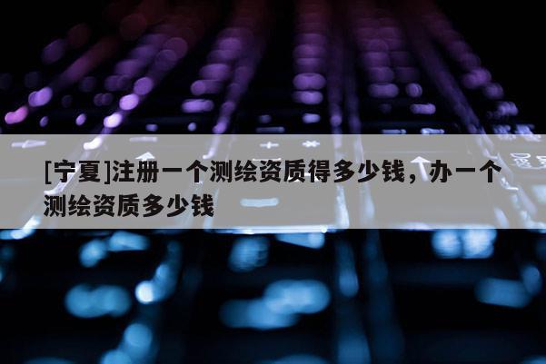 [寧夏]注冊(cè)一個(gè)測(cè)繪資質(zhì)得多少錢，辦一個(gè)測(cè)繪資質(zhì)多少錢