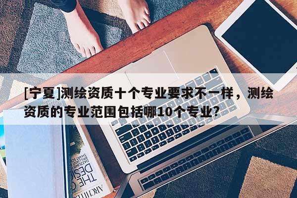 [寧夏]測(cè)繪資質(zhì)十個(gè)專業(yè)要求不一樣，測(cè)繪資質(zhì)的專業(yè)范圍包括哪10個(gè)專業(yè)?