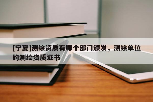 [寧夏]測(cè)繪資質(zhì)有哪個(gè)部門頒發(fā)，測(cè)繪單位的測(cè)繪資質(zhì)證書