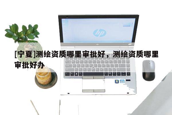 [寧夏]測繪資質(zhì)哪里審批好，測繪資質(zhì)哪里審批好辦