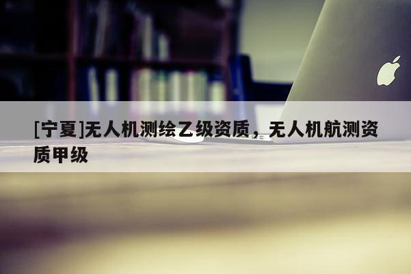 [寧夏]無(wú)人機(jī)測(cè)繪乙級(jí)資質(zhì)，無(wú)人機(jī)航測(cè)資質(zhì)甲級(jí)