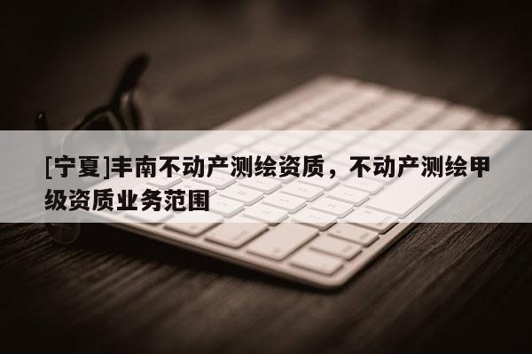 [寧夏]豐南不動產測繪資質，不動產測繪甲級資質業(yè)務范圍