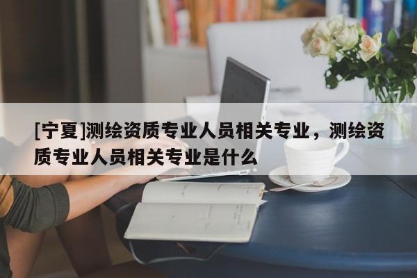 [寧夏]測繪資質(zhì)專業(yè)人員相關(guān)專業(yè)，測繪資質(zhì)專業(yè)人員相關(guān)專業(yè)是什么