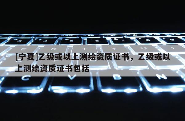 [寧夏]乙級或以上測繪資質(zhì)證書，乙級或以上測繪資質(zhì)證書包括