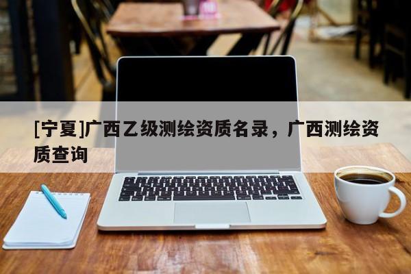 [寧夏]廣西乙級測繪資質(zhì)名錄，廣西測繪資質(zhì)查詢