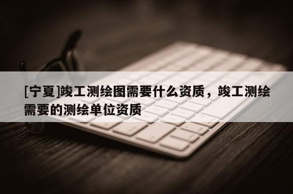 [寧夏]竣工測繪圖需要什么資質(zhì)，竣工測繪需要的測繪單位資質(zhì)