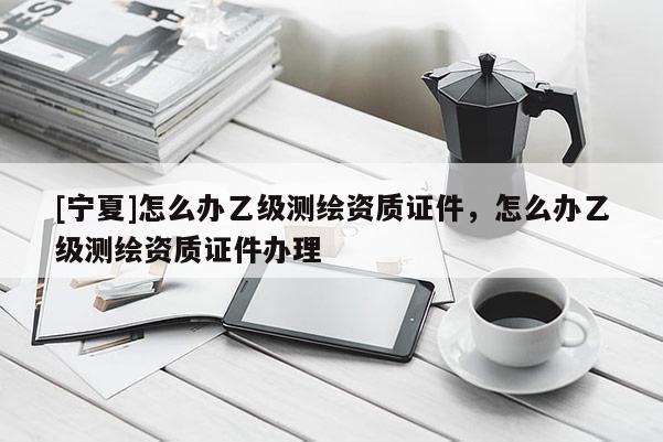 [寧夏]怎么辦乙級(jí)測(cè)繪資質(zhì)證件，怎么辦乙級(jí)測(cè)繪資質(zhì)證件辦理