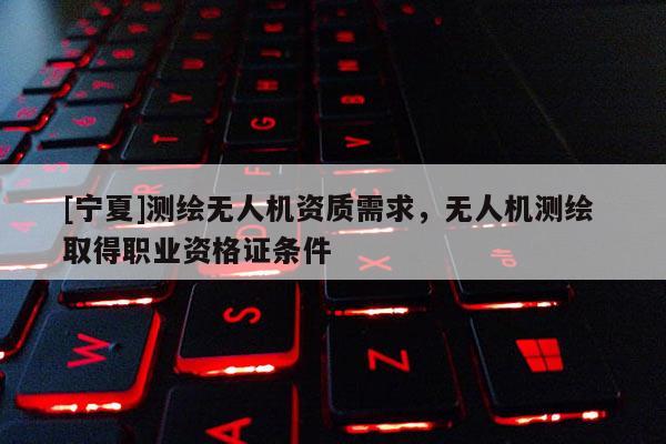 [寧夏]測繪無人機(jī)資質(zhì)需求，無人機(jī)測繪 取得職業(yè)資格證條件