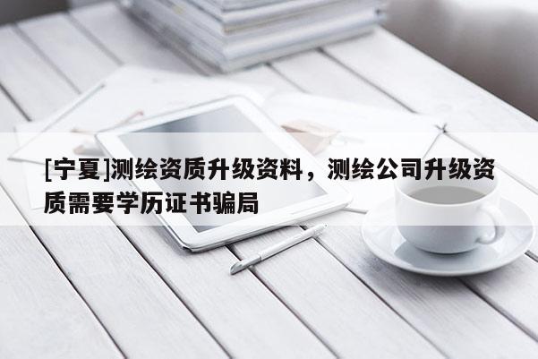 [寧夏]測(cè)繪資質(zhì)升級(jí)資料，測(cè)繪公司升級(jí)資質(zhì)需要學(xué)歷證書騙局