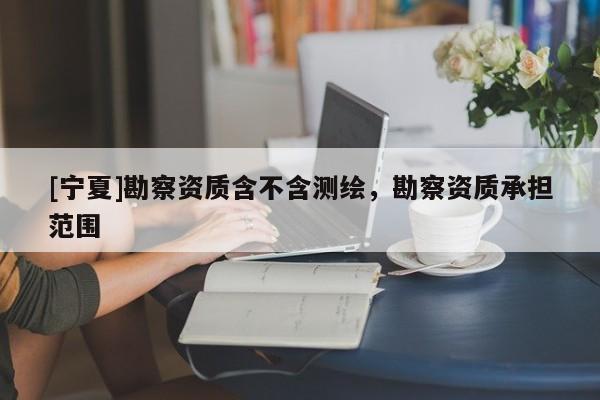 [寧夏]勘察資質(zhì)含不含測繪，勘察資質(zhì)承擔(dān)范圍