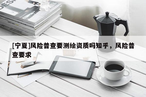 [寧夏]風(fēng)險(xiǎn)普查要測(cè)繪資質(zhì)嗎知乎，風(fēng)險(xiǎn)普查要求