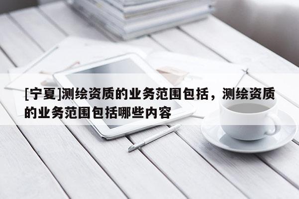 [寧夏]測(cè)繪資質(zhì)的業(yè)務(wù)范圍包括，測(cè)繪資質(zhì)的業(yè)務(wù)范圍包括哪些內(nèi)容