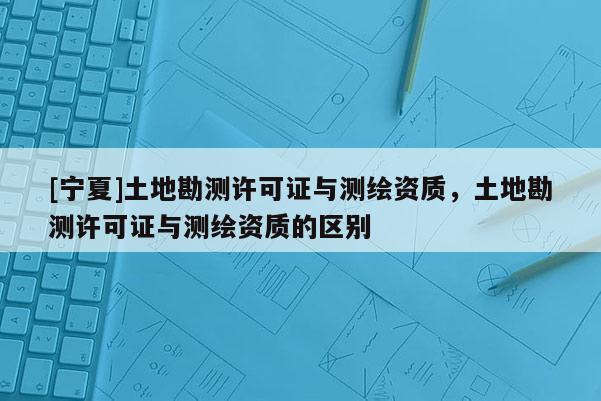 [寧夏]土地勘測許可證與測繪資質(zhì)，土地勘測許可證與測繪資質(zhì)的區(qū)別
