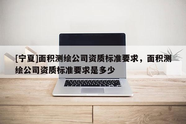 [寧夏]面積測繪公司資質(zhì)標(biāo)準(zhǔn)要求，面積測繪公司資質(zhì)標(biāo)準(zhǔn)要求是多少